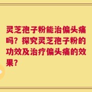 灵芝孢子粉能治偏头痛吗？探究灵芝孢子粉的功效及治疗偏头痛的效果？