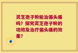 灵芝孢子粉能治偏头痛吗？探究灵芝孢子粉的功效及治疗偏头痛的效果？