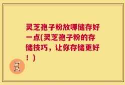 灵芝孢子粉放哪储存好一点(灵芝孢子粉的存储技巧，让你存储更好！)