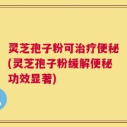 灵芝孢子粉可治疗便秘(灵芝孢子粉缓解便秘功效显著)