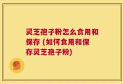 灵芝孢子粉怎么食用和保存 (如何食用和保存灵芝孢子粉)