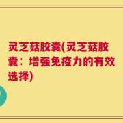 灵芝菇胶囊(灵芝菇胶囊：增强免疫力的有效选择)