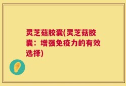 灵芝菇胶囊(灵芝菇胶囊：增强免疫力的有效选择)