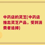 中药店的灵芝(中药店推出灵芝产品，受到消费者追捧)