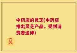 中药店的灵芝(中药店推出灵芝产品，受到消费者追捧)