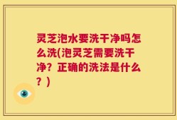 灵芝泡水要洗干净吗怎么洗(泡灵芝需要洗干净？正确的洗法是什么？)