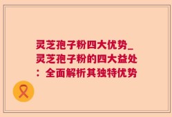 灵芝孢子粉四大优势_灵芝孢子粉的四大益处：全面解析其独特优势