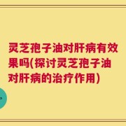 灵芝孢子油对肝病有效果吗(探讨灵芝孢子油对肝病的治疗作用)