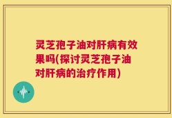 灵芝孢子油对肝病有效果吗(探讨灵芝孢子油对肝病的治疗作用)