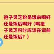 孢子灵芝粉是饭前喝好还是饭后喝好 (喝孢子灵芝粉时应该在饭前还是饭后？)