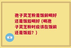 孢子灵芝粉是饭前喝好还是饭后喝好 (喝孢子灵芝粉时应该在饭前还是饭后？)