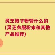 灵芝袍子粉管什么的 (灵芝衣服粉末和其他产品推荐)