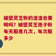 破壁灵芝粉的渣渣也要喝吗？破壁灵芝孢子粉每天服用几次，每次服多少