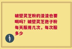 破壁灵芝粉的渣渣也要喝吗？破壁灵芝孢子粉每天服用几次，每次服多少