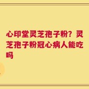 心印堂灵芝孢子粉？灵芝孢子粉冠心病人能吃吗
