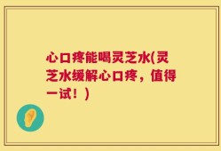 心口疼能喝灵芝水(灵芝水缓解心口疼，值得一试！)