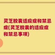 灵芝胶囊适应症和禁忌症(灵芝胶囊的适应症和禁忌事项)