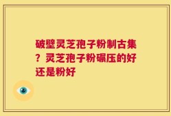 破壁灵芝孢子粉制古集？灵芝孢子粉碾压的好还是粉好