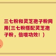 三七粉和灵芝孢子粉同用(三七粉搭配灵芝孢子粉，倍增功效！)
