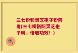 三七粉和灵芝孢子粉同用(三七粉搭配灵芝孢子粉，倍增功效！)