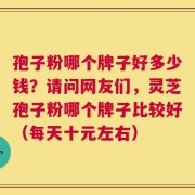 孢子粉哪个牌子好多少钱？请问网友们，灵芝孢子粉哪个牌子比较好（每天十元左右）