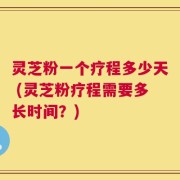 灵芝粉一个疗程多少天 (灵芝粉疗程需要多长时间？)