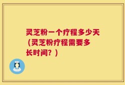 灵芝粉一个疗程多少天 (灵芝粉疗程需要多长时间？)
