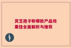灵芝孢子粉哪款产品效果佳全面解析与推荐