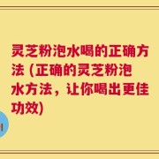 灵芝粉泡水喝的正确方法 (正确的灵芝粉泡水方法，让你喝出更佳功效)
