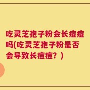 吃灵芝孢子粉会长痘痘吗(吃灵芝孢子粉是否会导致长痘痘？)