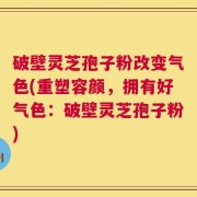 破壁灵芝孢子粉改变气色(重塑容颜，拥有好气色：破壁灵芝孢子粉)
