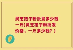 灵芝孢子粉批发多少钱一斤(灵芝孢子粉批发价格，一斤多少钱？)