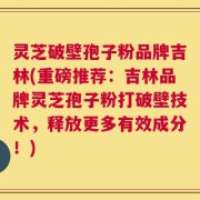 灵芝破壁孢子粉品牌吉林(重磅推荐：吉林品牌灵芝孢子粉打破壁技术，释放更多有效成分！)