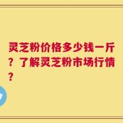 灵芝粉价格多少钱一斤？了解灵芝粉市场行情？