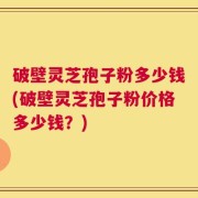 破壁灵芝孢子粉多少钱(破壁灵芝孢子粉价格多少钱？)