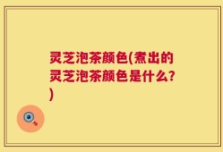 灵芝泡茶颜色(煮出的灵芝泡茶颜色是什么？)