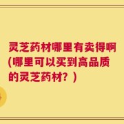 灵芝药材哪里有卖得啊(哪里可以买到高品质的灵芝药材？)