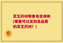 灵芝药材哪里有卖得啊(哪里可以买到高品质的灵芝药材？)