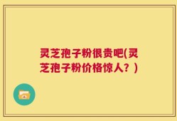 灵芝孢子粉很贵吧(灵芝孢子粉价格惊人？)