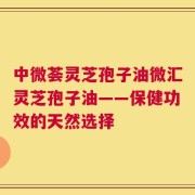 中微荟灵芝孢子油微汇灵芝孢子油——保健功效的天然选择