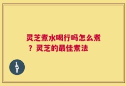 灵芝煮水喝行吗怎么煮 ？灵芝的最佳煮法