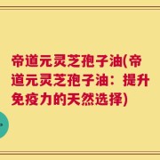帝道元灵芝孢子油(帝道元灵芝孢子油：提升免疫力的天然选择)