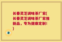 长春灵芝调味茶厂家(长春灵芝调味茶厂家推新品，专为健康定制！)