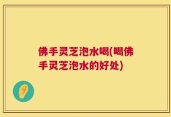 佛手灵芝泡水喝(喝佛手灵芝泡水的好处)