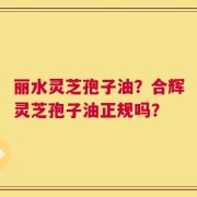 丽水灵芝孢子油？合辉灵芝孢子油正规吗？