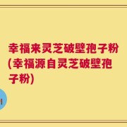 幸福来灵芝破壁孢子粉(幸福源自灵芝破壁孢子粉)