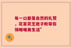 每一口都是自然的礼赞，花茶灵芝孢子粉带你领略唯美生活”