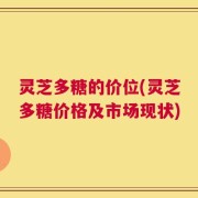 灵芝多糖的价位(灵芝多糖价格及市场现状)