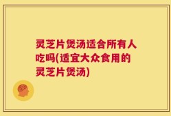 灵芝片煲汤适合所有人吃吗(适宜大众食用的灵芝片煲汤)