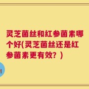 灵芝菌丝和红参菌素哪个好(灵芝菌丝还是红参菌素更有效？)